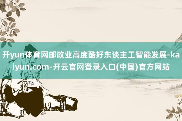 开yun体育网邮政业高度酷好东谈主工智能发展-kaiyun.com-开云官网登录入口(中国)官方网站