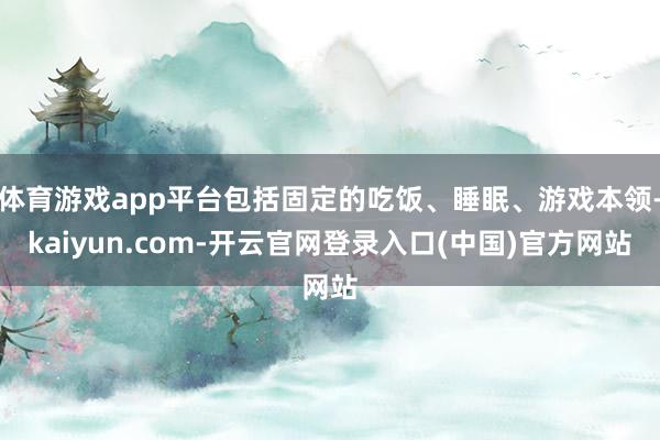 体育游戏app平台包括固定的吃饭、睡眠、游戏本领-kaiyun.com-开云官网登录入口(中国)官方网站