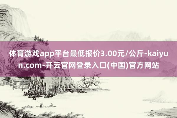 体育游戏app平台最低报价3.00元/公斤-kaiyun.com-开云官网登录入口(中国)官方网站