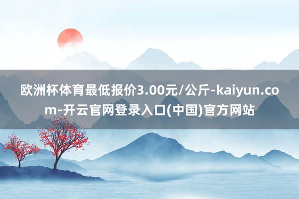 欧洲杯体育最低报价3.00元/公斤-kaiyun.com-开云官网登录入口(中国)官方网站