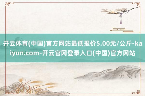 开云体育(中国)官方网站最低报价5.00元/公斤-kaiyun.com-开云官网登录入口(中国)官方网站