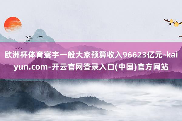 欧洲杯体育寰宇一般大家预算收入96623亿元-kaiyun.com-开云官网登录入口(中国)官方网站