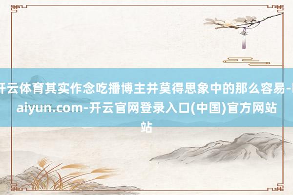 开云体育其实作念吃播博主并莫得思象中的那么容易-kaiyun.com-开云官网登录入口(中国)官方网站