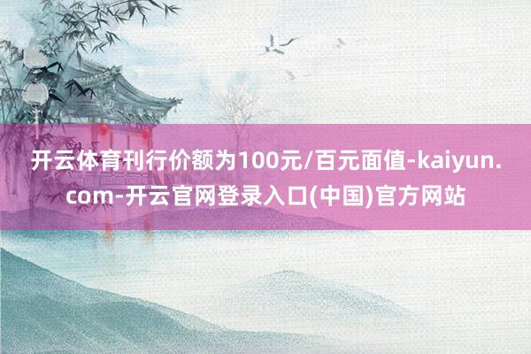 开云体育刊行价额为100元/百元面值-kaiyun.com-开云官网登录入口(中国)官方网站