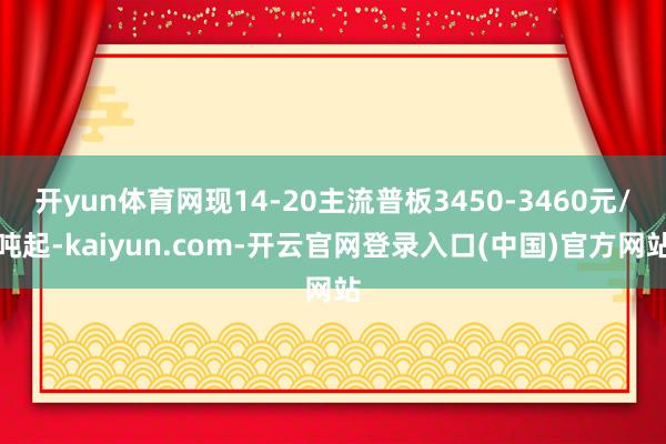 开yun体育网现14-20主流普板3450-3460元/吨起-kaiyun.com-开云官网登录入口(中国)官方网站