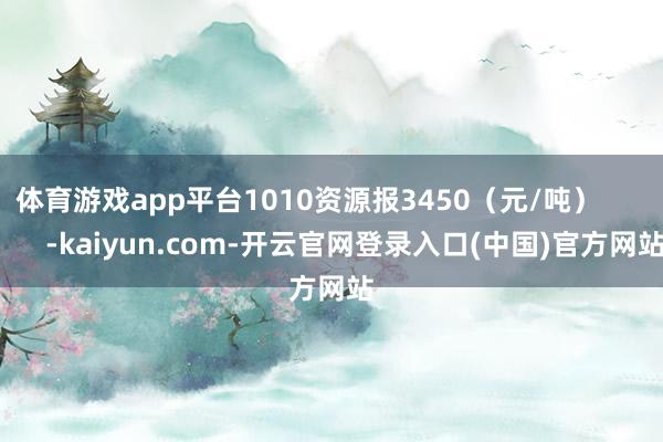 体育游戏app平台1010资源报3450（元/吨）            -kaiyun.com-开云官网登录入口(中国)官方网站