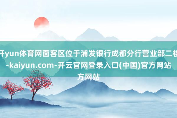 开yun体育网面客区位于浦发银行成都分行营业部二楼-kaiyun.com-开云官网登录入口(中国)官方网站