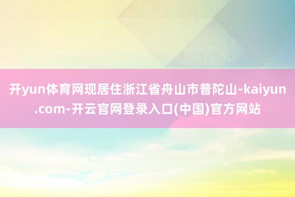 开yun体育网现居住浙江省舟山市普陀山-kaiyun.com-开云官网登录入口(中国)官方网站