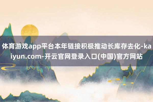 体育游戏app平台本年链接积极推动长库存去化-kaiyun.com-开云官网登录入口(中国)官方网站
