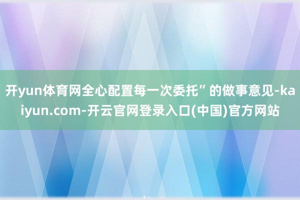 开yun体育网全心配置每一次委托”的做事意见-kaiyun.com-开云官网登录入口(中国)官方网站