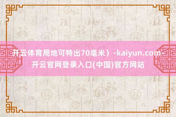 开云体育局地可特出70毫米）-kaiyun.com-开云官网登录入口(中国)官方网站