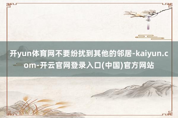 开yun体育网不要纷扰到其他的邻居-kaiyun.com-开云官网登录入口(中国)官方网站
