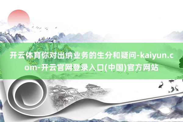 开云体育你对出纳业务的生分和疑问-kaiyun.com-开云官网登录入口(中国)官方网站