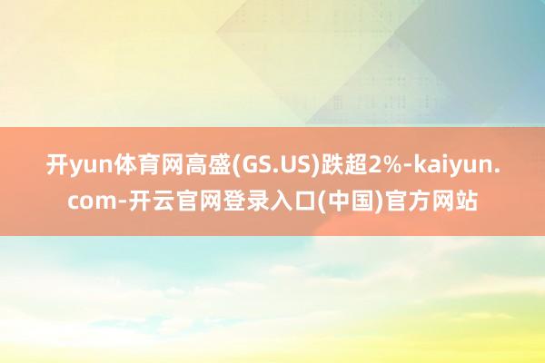 开yun体育网高盛(GS.US)跌超2%-kaiyun.com-开云官网登录入口(中国)官方网站
