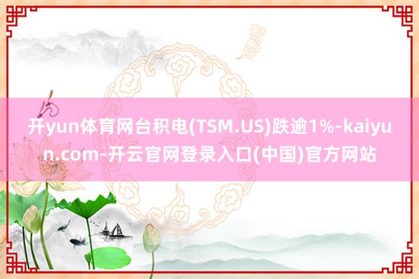开yun体育网台积电(TSM.US)跌逾1%-kaiyun.com-开云官网登录入口(中国)官方网站