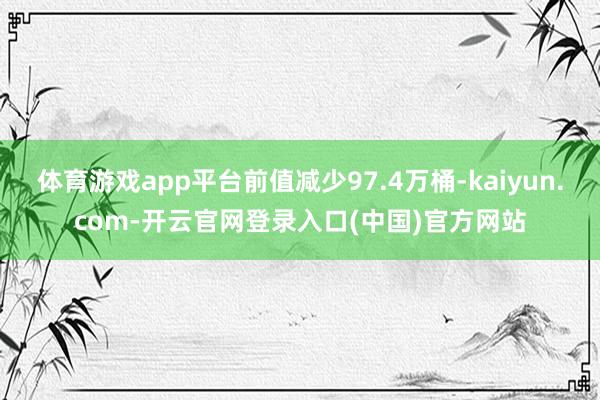 体育游戏app平台前值减少97.4万桶-kaiyun.com-开云官网登录入口(中国)官方网站