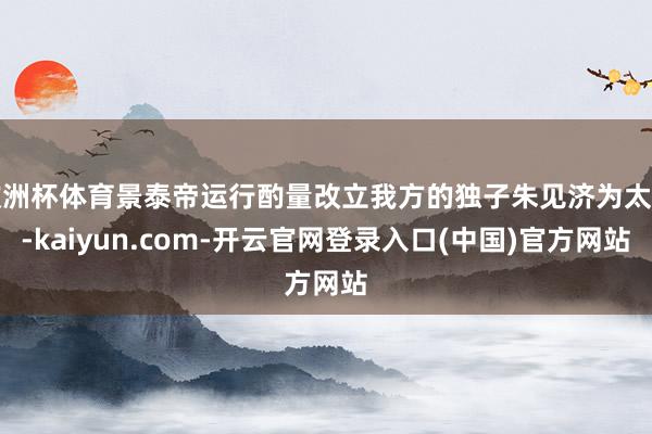 欧洲杯体育景泰帝运行酌量改立我方的独子朱见济为太子-kaiyun.com-开云官网登录入口(中国)官方网站