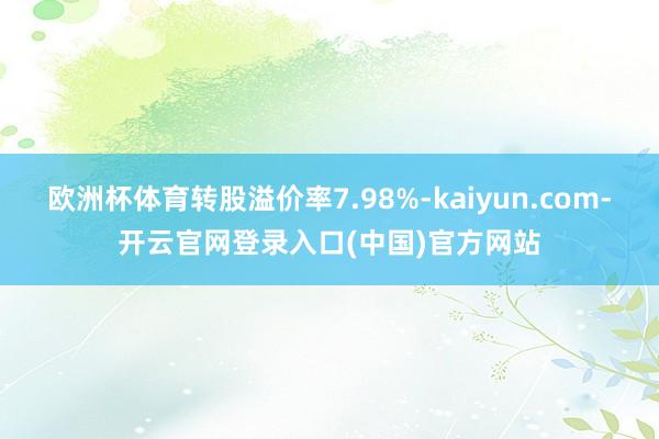 欧洲杯体育转股溢价率7.98%-kaiyun.com-开云官网登录入口(中国)官方网站