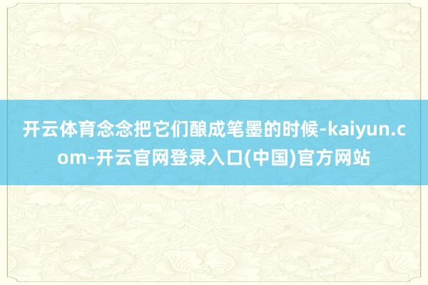 开云体育念念把它们酿成笔墨的时候-kaiyun.com-开云官网登录入口(中国)官方网站