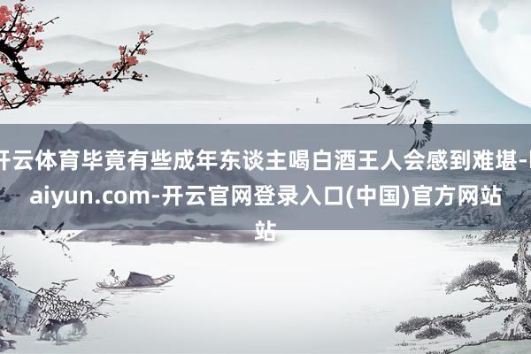 开云体育毕竟有些成年东谈主喝白酒王人会感到难堪-kaiyun.com-开云官网登录入口(中国)官方网站