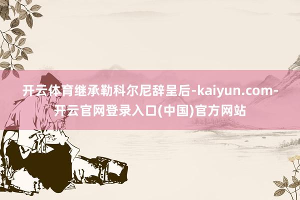开云体育　　继承勒科尔尼辞呈后-kaiyun.com-开云官网登录入口(中国)官方网站