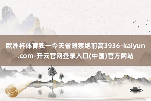 欧洲杯体育独一今天省略禁绝前高3936-kaiyun.com-开云官网登录入口(中国)官方网站