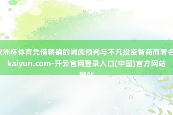 欧洲杯体育凭借精确的阛阓预判与不凡投资智商而著名-kaiyun.com-开云官网登录入口(中国)官方网站