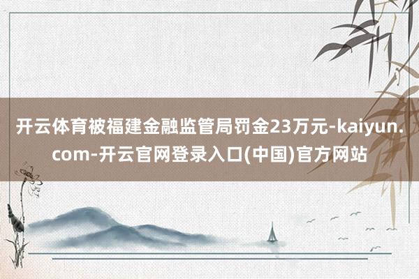 开云体育被福建金融监管局罚金23万元-kaiyun.com-开云官网登录入口(中国)官方网站
