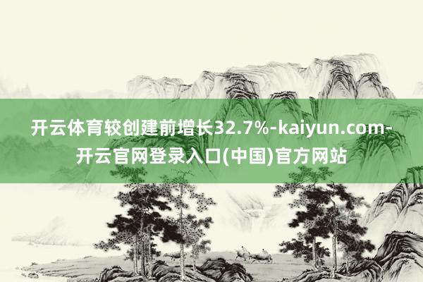 开云体育较创建前增长32.7%-kaiyun.com-开云官网登录入口(中国)官方网站