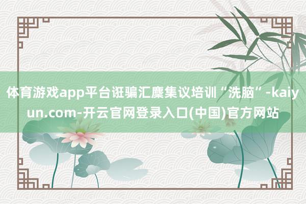 体育游戏app平台诳骗汇麇集议培训“洗脑”-kaiyun.com-开云官网登录入口(中国)官方网站