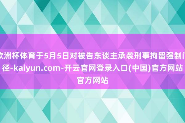欧洲杯体育于5月5日对被告东谈主承袭刑事拘留强制门径-kaiyun.com-开云官网登录入口(中国)官方网站