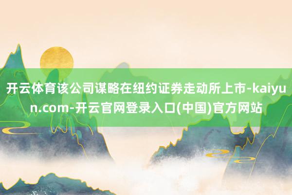 开云体育该公司谋略在纽约证券走动所上市-kaiyun.com-开云官网登录入口(中国)官方网站