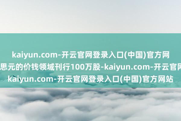 kaiyun.com-开云官网登录入口(中国)官方网站打算以每股4至6好意思元的价钱领域刊行100万股-kaiyun.com-开云官网登录入口(中国)官方网站