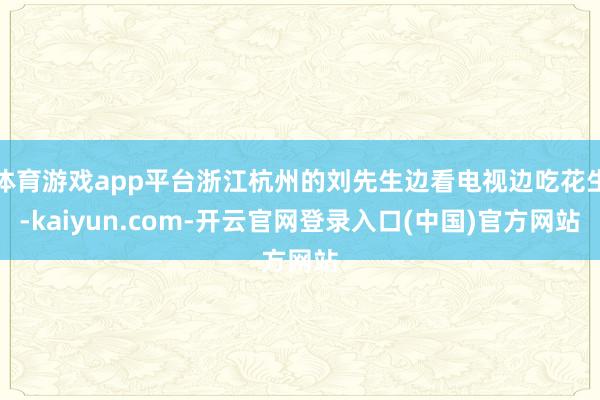 体育游戏app平台浙江杭州的刘先生边看电视边吃花生-kaiyun.com-开云官网登录入口(中国)官方网站