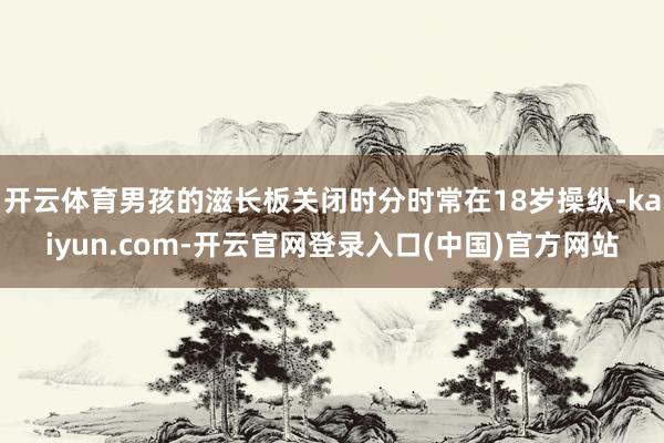 开云体育男孩的滋长板关闭时分时常在18岁操纵-kaiyun.com-开云官网登录入口(中国)官方网站