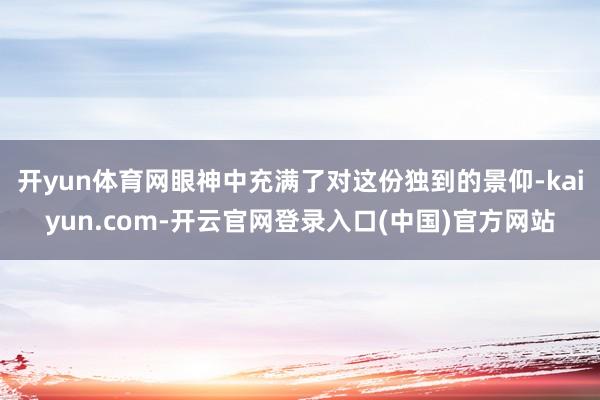 开yun体育网眼神中充满了对这份独到的景仰-kaiyun.com-开云官网登录入口(中国)官方网站