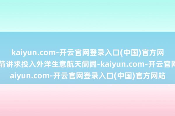 kaiyun.com-开云官网登录入口(中国)官方网站符号效力箭一号输送火箭讲求投入外洋生意航天阛阓-kaiyun.com-开云官网登录入口(中国)官方网站