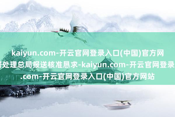 kaiyun.com-开云官网登录入口(中国)官方网站将向国度金融监督处理总局报送核准恳求-kaiyun.com-开云官网登录入口(中国)官方网站