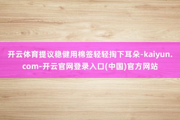 开云体育提议稳健用棉签轻轻掏下耳朵-kaiyun.com-开云官网登录入口(中国)官方网站