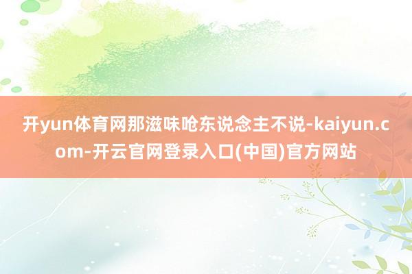 开yun体育网那滋味呛东说念主不说-kaiyun.com-开云官网登录入口(中国)官方网站