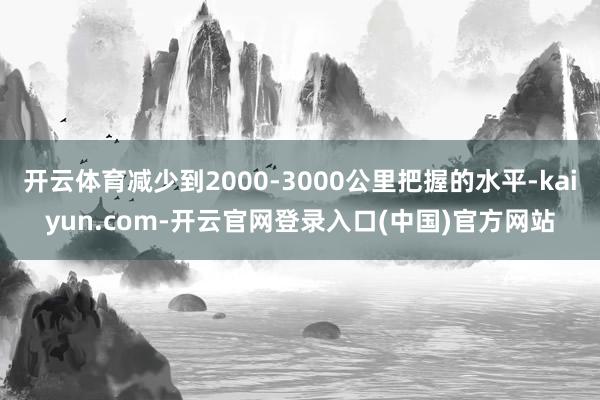 开云体育减少到2000-3000公里把握的水平-kaiyun.com-开云官网登录入口(中国)官方网站