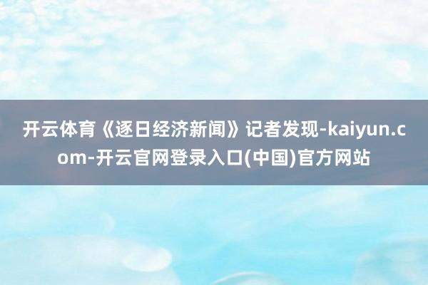 开云体育《逐日经济新闻》记者发现-kaiyun.com-开云官网登录入口(中国)官方网站