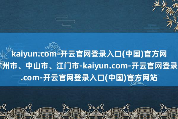 kaiyun.com-开云官网登录入口(中国)官方网站向西经东莞市、广州市、中山市、江门市-kaiyun.com-开云官网登录入口(中国)官方网站
