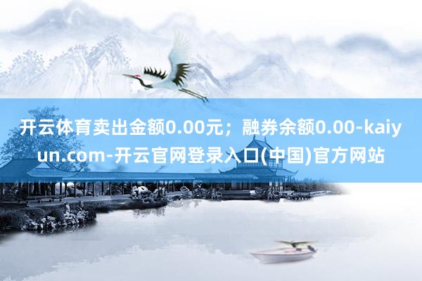开云体育卖出金额0.00元；融券余额0.00-kaiyun.com-开云官网登录入口(中国)官方网站