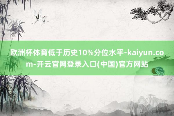 欧洲杯体育低于历史10%分位水平-kaiyun.com-开云官网登录入口(中国)官方网站