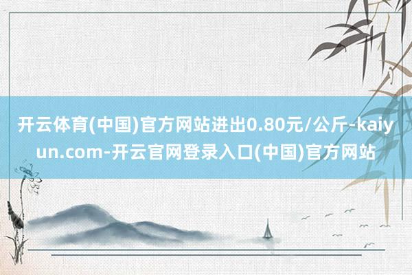 开云体育(中国)官方网站进出0.80元/公斤-kaiyun.com-开云官网登录入口(中国)官方网站