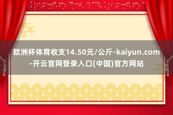欧洲杯体育收支14.50元/公斤-kaiyun.com-开云官网登录入口(中国)官方网站