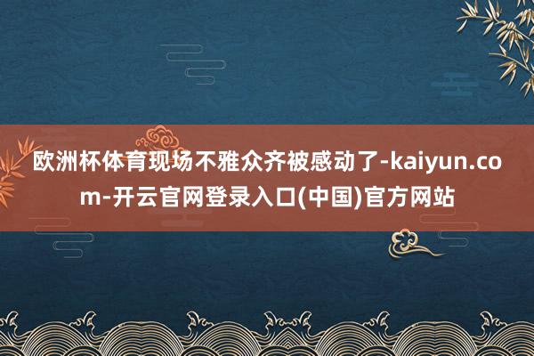 欧洲杯体育现场不雅众齐被感动了-kaiyun.com-开云官网登录入口(中国)官方网站
