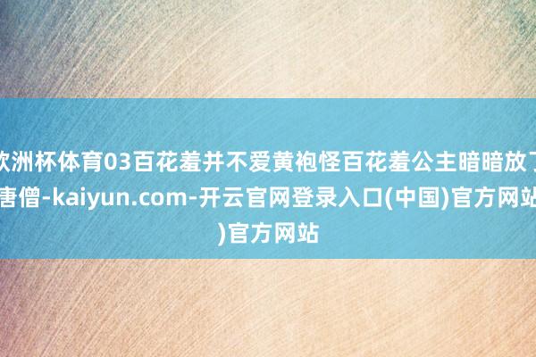 欧洲杯体育03百花羞并不爱黄袍怪百花羞公主暗暗放了唐僧-kaiyun.com-开云官网登录入口(中国)官方网站