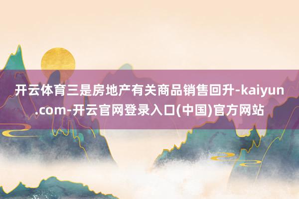 开云体育 三是房地产有关商品销售回升-kaiyun.com-开云官网登录入口(中国)官方网站